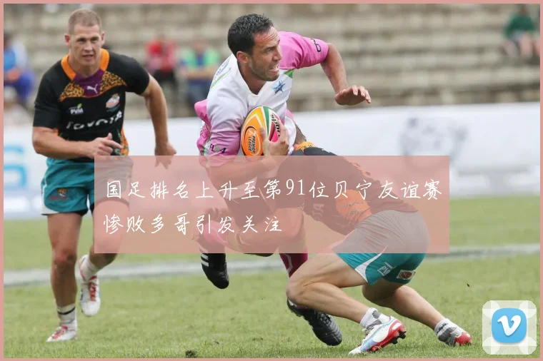 国足排名上升至第91位贝宁友谊赛惨败多哥引发关注