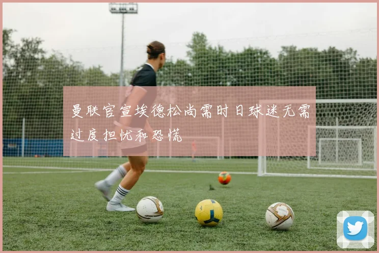 曼联官宣埃德松尚需时日球迷无需过度担忧和恐慌