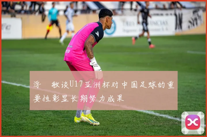 浮嶋敏谈U17亚洲杯对中国足球的重要性彰显长期努力成果