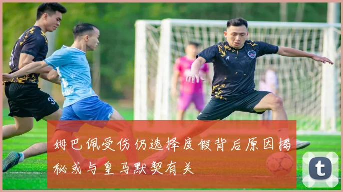 姆巴佩受伤仍选择度假背后原因揭秘或与皇马默契有关
