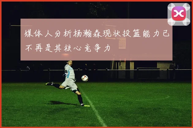 媒体人分析杨瀚森现状投篮能力已不再是其核心竞争力
