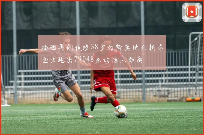 梅西再创佳绩38岁对阵奥地利拼尽全力跑出79048米的惊人距离