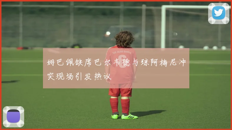 姆巴佩缺席巴尔韦德与琼阿梅尼冲突现场引发热议