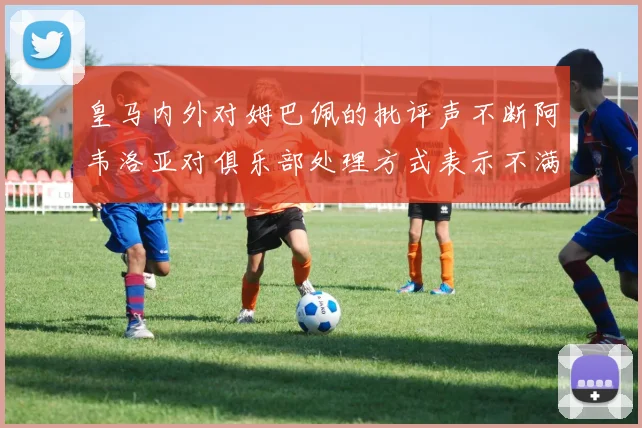 皇马内外对姆巴佩的批评声不断阿韦洛亚对俱乐部处理方式表示不满