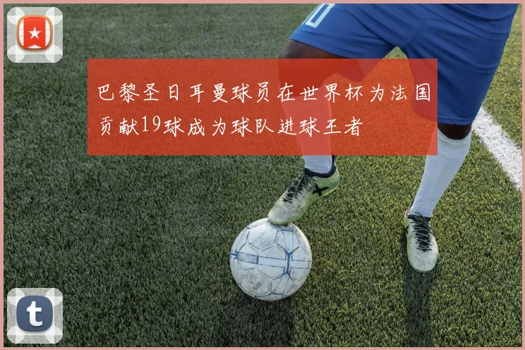 巴黎圣日耳曼球员在世界杯为法国贡献19球成为球队进球王者