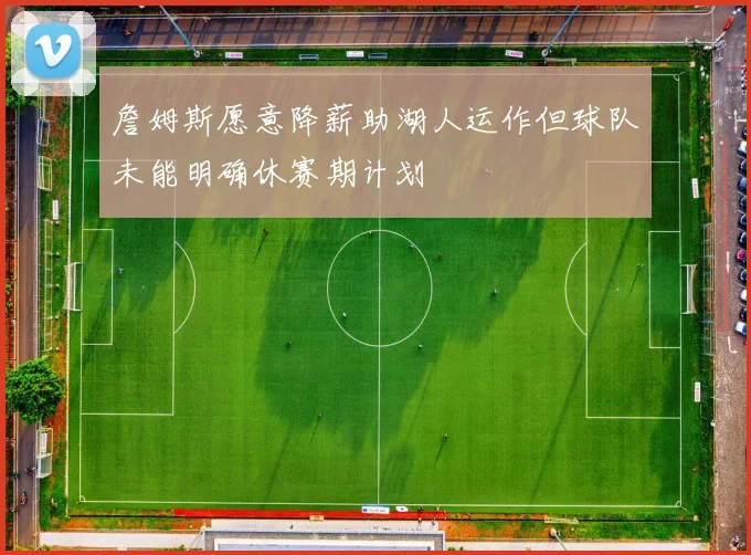詹姆斯愿意降薪助湖人运作但球队未能明确休赛期计划