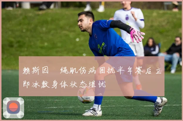 赖斯因腘绳肌伤病困扰半年赛后立即冰敷身体状态堪忧