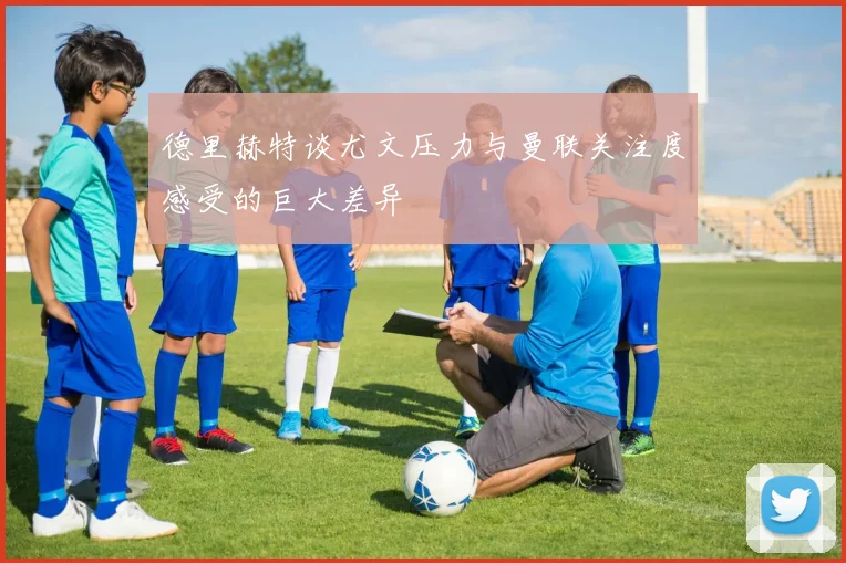 德里赫特谈尤文压力与曼联关注度感受的巨大差异