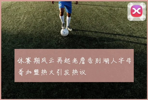 休赛期风云再起老詹告别湖人字母哥加盟热火引发热议