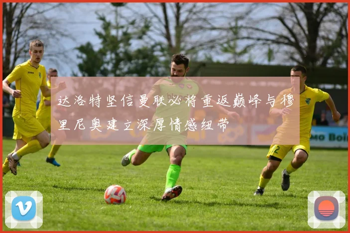 达洛特坚信曼联必将重返巅峰与穆里尼奥建立深厚情感纽带