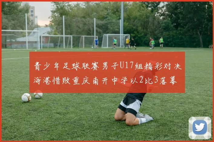 青少年足球联赛男子U17组精彩对决海港惜败重庆南开中学以2比3落幕