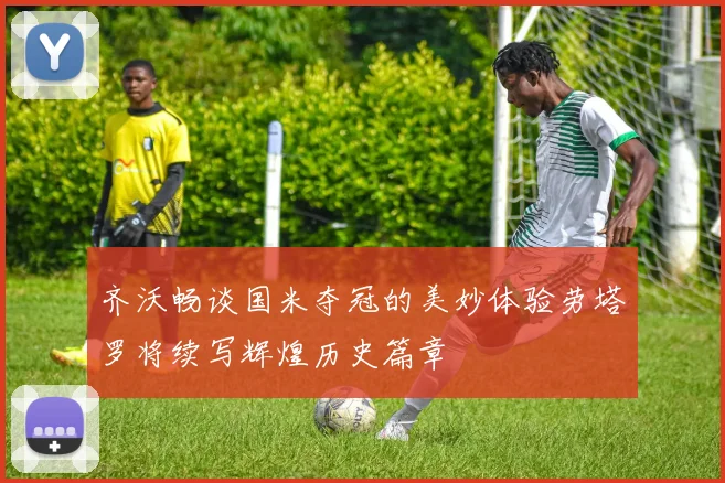 齐沃畅谈国米夺冠的美妙体验劳塔罗将续写辉煌历史篇章