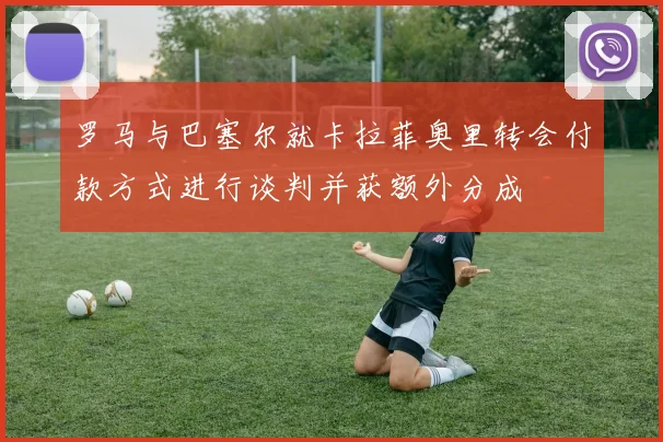 罗马与巴塞尔就卡拉菲奥里转会付款方式进行谈判并获额外分成