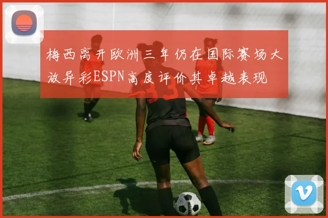 梅西离开欧洲三年仍在国际赛场大放异彩ESPN高度评价其卓越表现